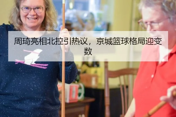周琦亮相北控引热议，京城篮球格局迎变数